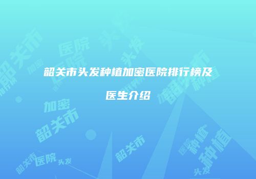 韶关市头发种植加密医院排行榜及医生介绍