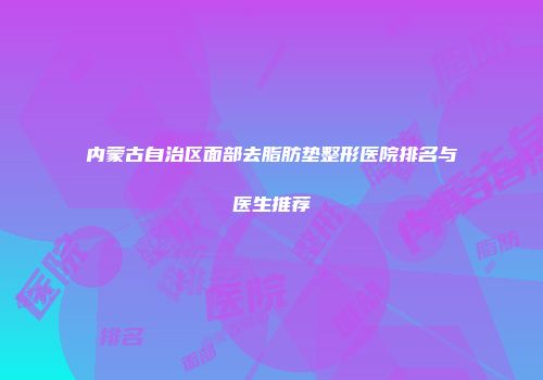 内蒙古自治区面部去脂肪垫整形医院排名与医生推荐