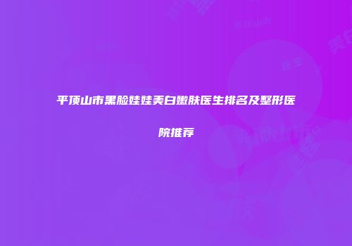 平顶山市黑脸娃娃美白嫩肤医生排名及整形医院推荐