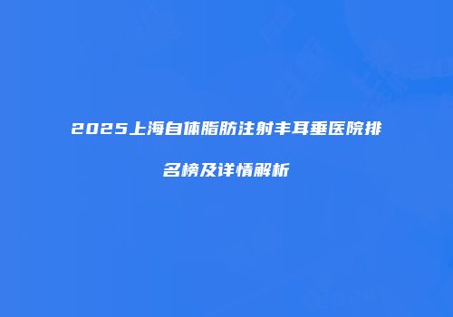 2025上海自体脂肪注射丰耳垂医院排名榜及详情解析