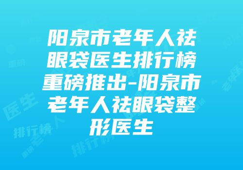 阳泉市老年人祛眼袋医生排行榜重磅推出-阳泉市老年人祛眼袋整形医生