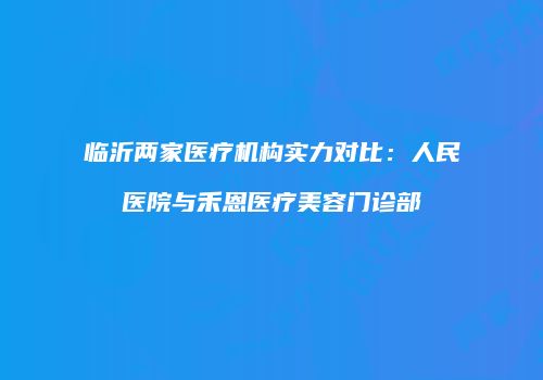 临沂两家医疗机构实力对比：人民医院与禾恩医疗美容门诊部