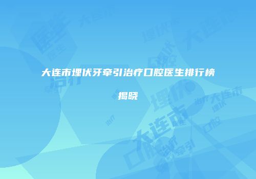 大连市埋伏牙牵引治疗口腔医生排行榜揭晓