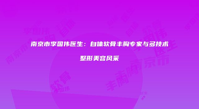 南京市李国伟医生：自体软骨丰胸专家与多技术整形美容风采