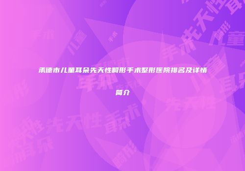承德市儿童耳朵先天性畸形手术整形医院排名及详情简介