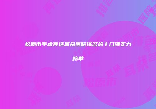 松原市手术再造耳朵医院排名前十口碑实力榜单
