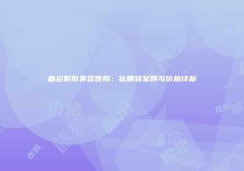 临沧整形美容医院：祛眼袋案例与价格详析