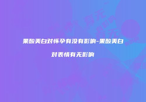 果酸美白对怀孕有没有影响-果酸美白对表情有无影响