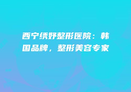 西宁绣妤整形医院：韩国品牌，整形美容专家