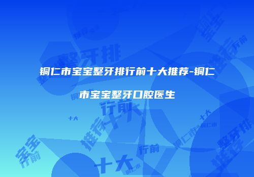 铜仁市宝宝整牙排行前十大推荐-铜仁市宝宝整牙口腔医生