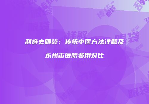 刮痧去眼袋：传统中医方法详解及永州市医院费用对比