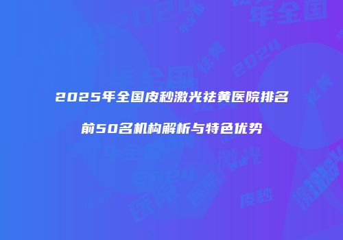 2025年全国皮秒激光祛黄医院排名前50名机构解析与特色优势