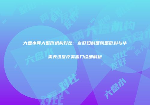 六盘水两大整形机构对比：友好妇科医院整形科与华美天资医疗美容门诊部解析