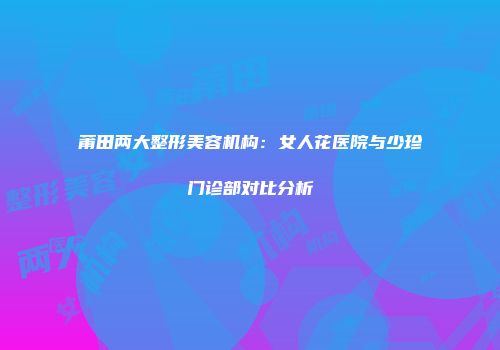 莆田两大整形美容机构：女人花医院与少珍门诊部对比分析