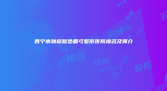 西宁市玻尿酸垫眉弓整形医院排名及简介