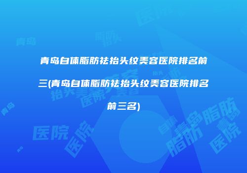 青岛自体脂肪祛抬头纹美容医院排名前三(青岛自体脂肪祛抬头纹美容医院排名前三名)
