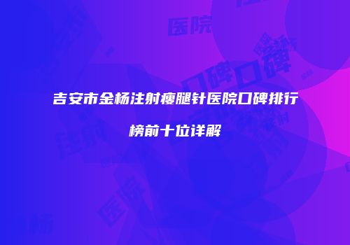 吉安市金杨注射瘦腿针医院口碑排行榜前十位详解