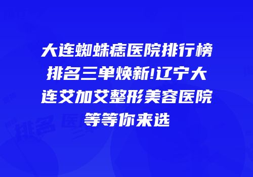 大连蜘蛛痣医院排行榜排名三单焕新!辽宁大连艾加艾整形美容医院等等你来选