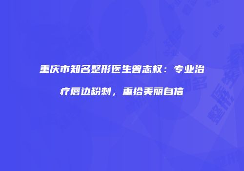 重庆市知名整形医生曾志权：专业治疗唇边粉刺，重拾美丽自信