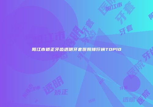 阳江市矫正牙齿透明牙套医院排行榜TOP10