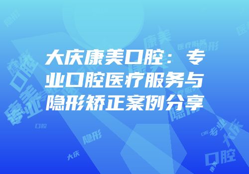 大庆康美口腔：专业口腔医疗服务与隐形矫正案例分享