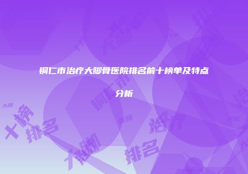 铜仁市治疗大脚骨医院排名前十榜单及特点分析