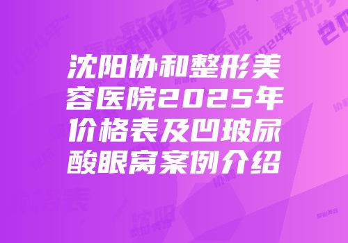 沈阳协和整形美容医院2025年价格表及凹玻尿酸眼窝案例介绍