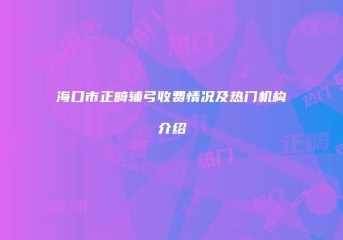 海口市正畸辅弓收费情况及热门机构介绍