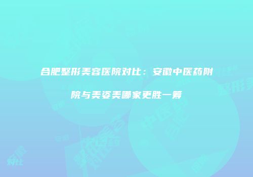 合肥整形美容医院对比：安徽中医药附院与美姿美哪家更胜一筹