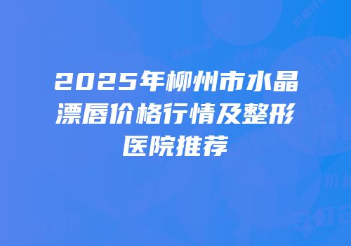 2025年柳州市水晶漂唇价格行情及整形医院推荐