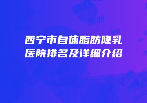 西宁市自体脂肪隆乳医院排名及详细介绍