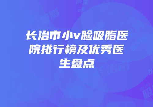 长治市小v脸吸脂医院排行榜及优秀医生盘点