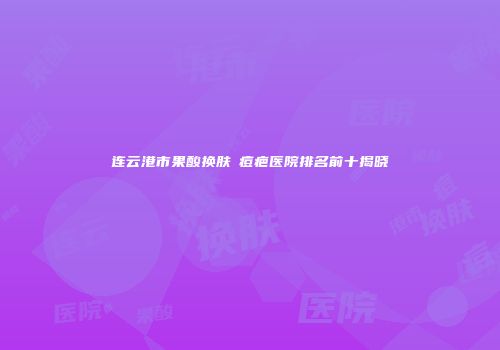 连云港市果酸换肤袪痘疤医院排名前十揭晓