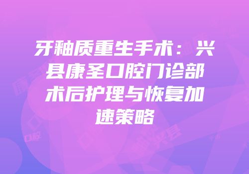 牙釉质重生手术：兴县康圣口腔门诊部术后护理与恢复加速策略