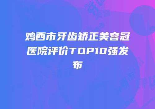 鸡西市牙齿矫正美容冠医院评价TOP10强发布