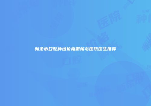 新余市口腔种植价格解析与医院医生推荐
