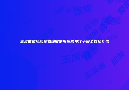 玉溪市玻尿酸食物提取整形医院排行十强全新版介绍