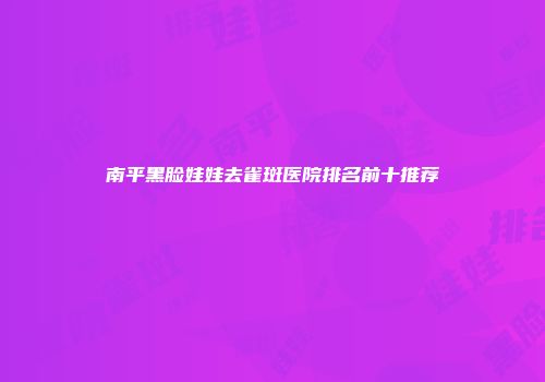 南平黑脸娃娃去雀斑医院排名前十推荐