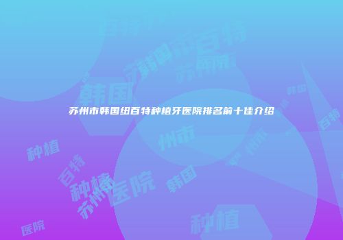 苏州市韩国纽百特种植牙医院排名前十佳介绍
