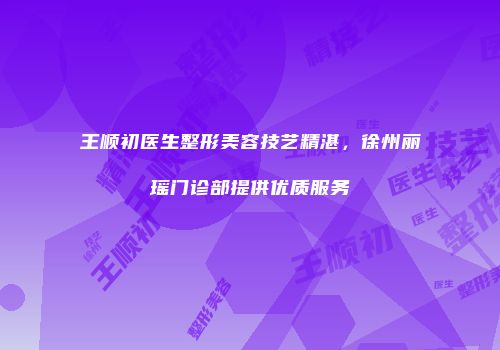 王顺初医生整形美容技艺精湛，徐州丽瑶门诊部提供优质服务