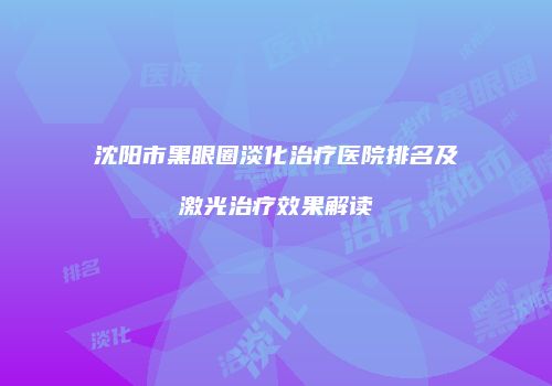 沈阳市黑眼圈淡化治疗医院排名及激光治疗效果解读