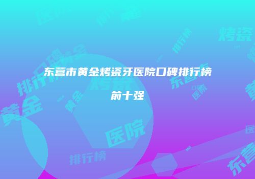 东营市黄金烤瓷牙医院口碑排行榜前十强