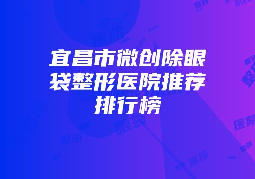 宜昌市微创除眼袋整形医院推荐排行榜