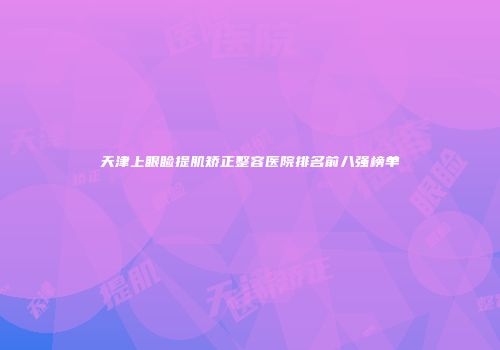 天津上眼睑提肌矫正整容医院排名前八强榜单
