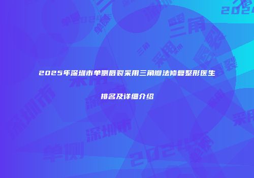 2025年深圳市单侧唇裂采用三角瓣法修复整形医生排名及详细介绍