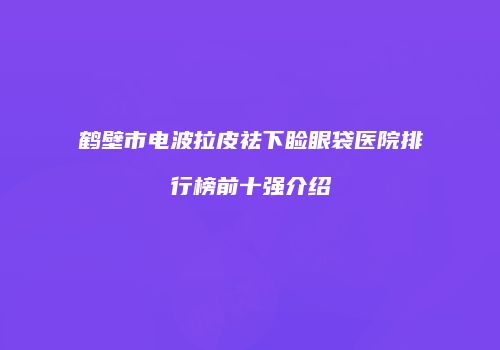 鹤壁市电波拉皮祛下睑眼袋医院排行榜前十强介绍