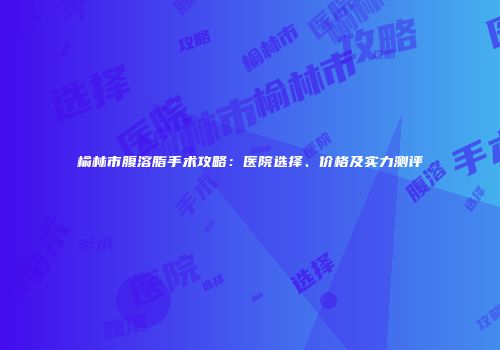 榆林市腹溶脂手术攻略：医院选择、价格及实力测评