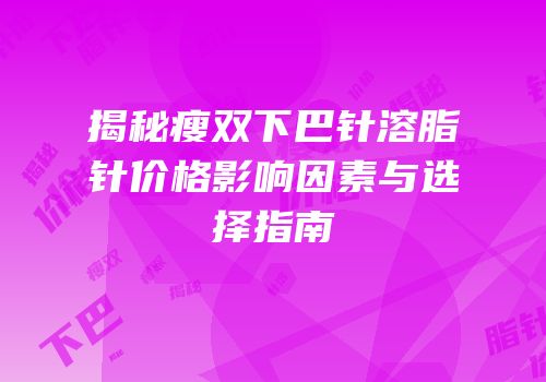 揭秘瘦双下巴针溶脂针价格影响因素与选择指南
