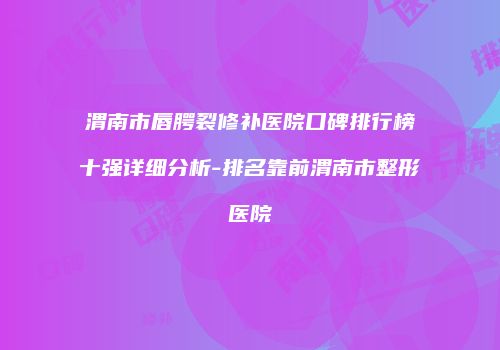 渭南市唇腭裂修补医院口碑排行榜十强详细分析-排名靠前渭南市整形医院