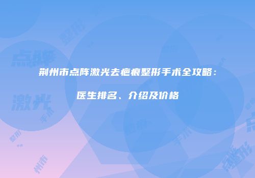 荆州市点阵激光去疤痕整形手术全攻略：医生排名、介绍及价格